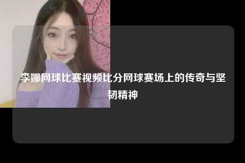 李娜网球比赛视频比分网球赛场上的传奇与坚韧精神