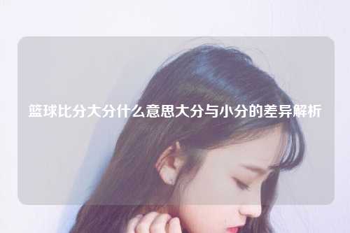 篮球比分大分什么意思大分与小分的差异解析