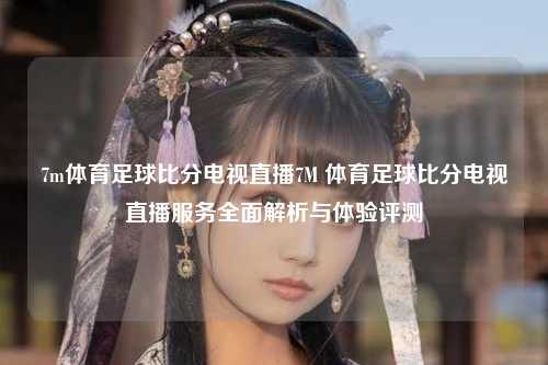 7m体育足球比分电视直播7M 体育足球比分电视直播服务全面解析与体验评测