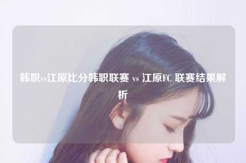 韩职vs江原比分韩职联赛 vs 江原FC 联赛结果解析