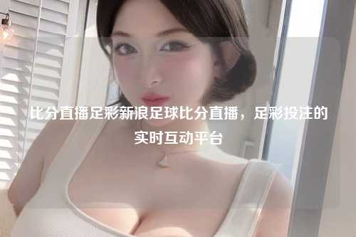 比分直播足彩新浪足球比分直播，足彩投注的实时互动平台