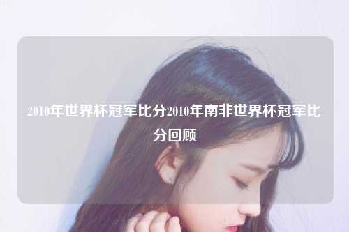 2010年世界杯冠军比分2010年南非世界杯冠军比分回顾