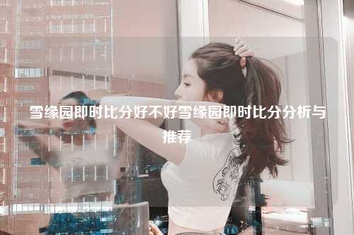 雪缘园即时比分好不好雪缘园即时比分分析与推荐