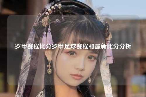 罗甲赛程比分罗甲足球赛程和最新比分分析