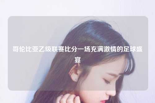 哥伦比亚乙级联赛比分一场充满激情的足球盛宴