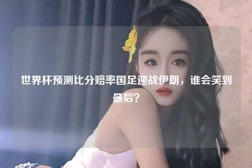 世界杯预测比分赔率国足迎战伊朗，谁会笑到最后？