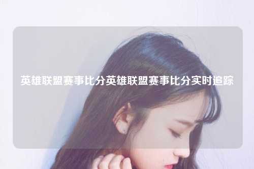 英雄联盟赛事比分英雄联盟赛事比分实时追踪