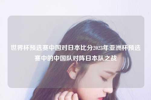 世界杯预选赛中国对日本比分2023年亚洲杯预选赛中的中国队对阵日本队之战