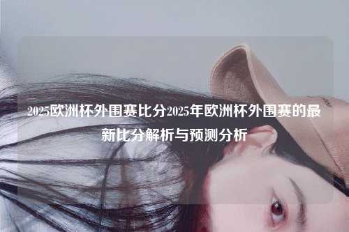 2025欧洲杯外围赛比分2025年欧洲杯外围赛的最新比分解析与预测分析