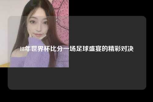18年世界杯比分一场足球盛宴的精彩对决