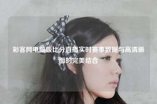 彩客网电脑版比分直播实时赛事数据与高清画面的完美结合