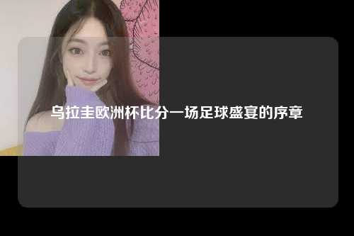 乌拉圭欧洲杯比分一场足球盛宴的序章