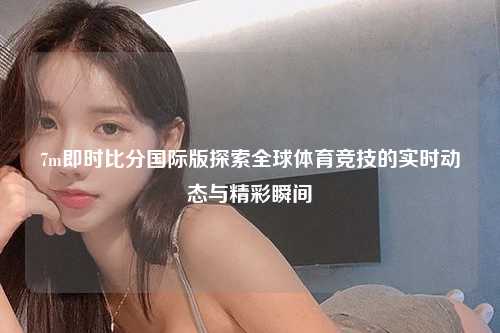 7m即时比分国际版探索全球体育竞技的实时动态与精彩瞬间