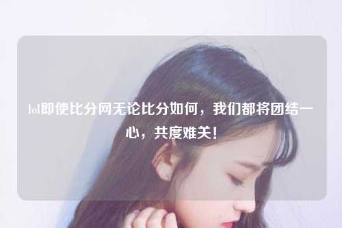 lol即使比分网无论比分如何，我们都将团结一心，共度难关！