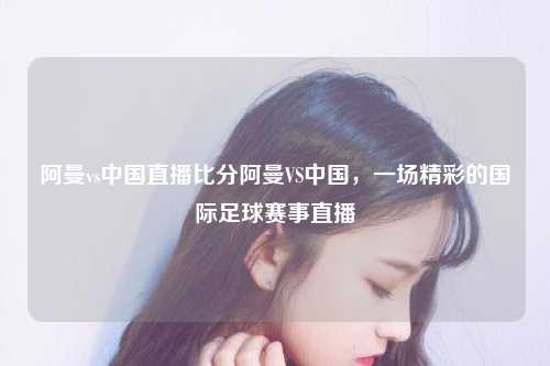 阿曼vs中国直播比分阿曼VS中国，一场精彩的国际足球赛事直播