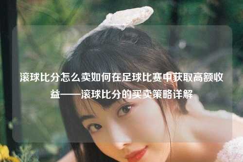 滚球比分怎么卖如何在足球比赛中获取高额收益——滚球比分的买卖策略详解