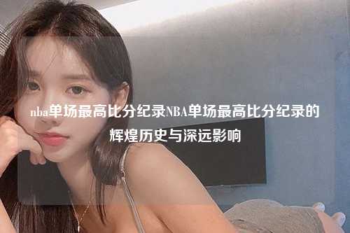 nba单场最高比分纪录NBA单场最高比分纪录的辉煌历史与深远影响