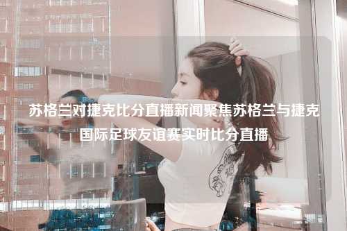 苏格兰对捷克比分直播新闻聚焦苏格兰与捷克国际足球友谊赛实时比分直播