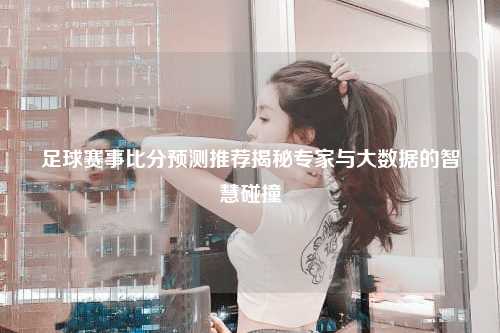 足球赛事比分预测推荐揭秘专家与大数据的智慧碰撞