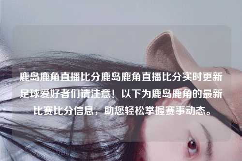 鹿岛鹿角直播比分鹿岛鹿角直播比分实时更新足球爱好者们请注意！以下为鹿岛鹿角的最新比赛比分信息，助您轻松掌握赛事动态。