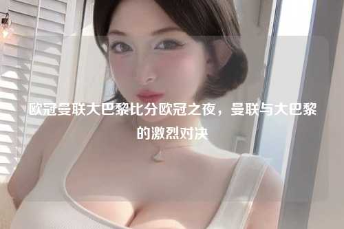 欧冠曼联大巴黎比分欧冠之夜，曼联与大巴黎的激烈对决