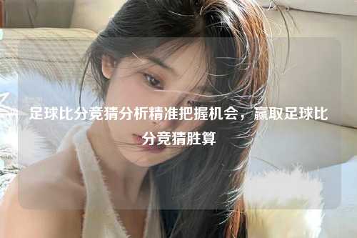 足球比分竞猜分析精准把握机会，赢取足球比分竞猜胜算
