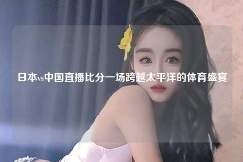 日本vs中国直播比分一场跨越太平洋的体育盛宴