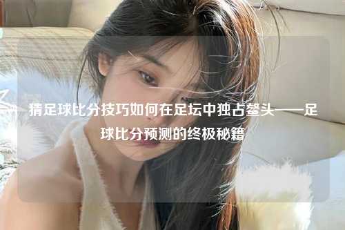 猜足球比分技巧如何在足坛中独占鳌头——足球比分预测的终极秘籍
