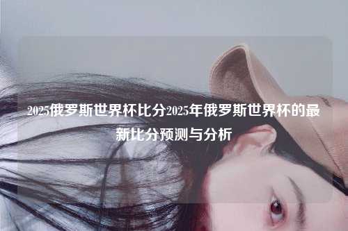 2025俄罗斯世界杯比分2025年俄罗斯世界杯的最新比分预测与分析