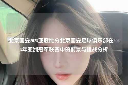 北京国安2025亚冠比分北京国安足球俱乐部在2025年亚洲冠军联赛中的前景与挑战分析