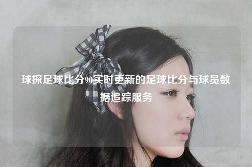 球探足球比分90实时更新的足球比分与球员数据追踪服务