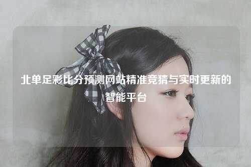 北单足彩比分预测网站精准竞猜与实时更新的智能平台