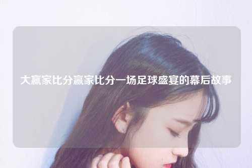 大赢家比分赢家比分一场足球盛宴的幕后故事