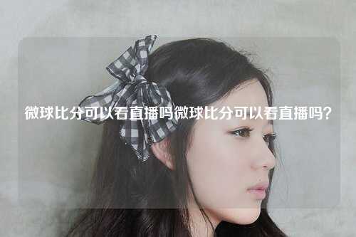 微球比分可以看直播吗微球比分可以看直播吗？