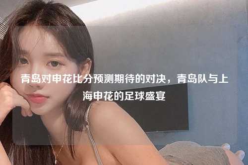 青岛对申花比分预测期待的对决，青岛队与上海申花的足球盛宴