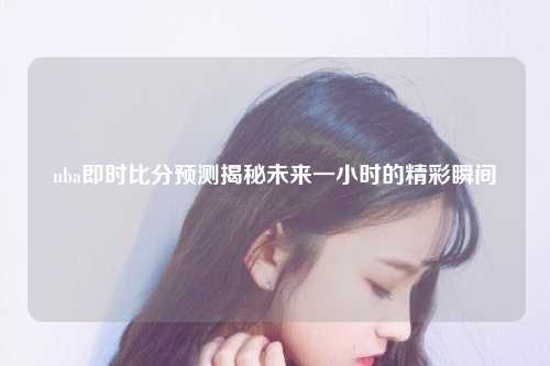 nba即时比分预测揭秘未来一小时的精彩瞬间