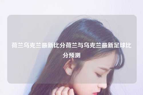 荷兰乌克兰最新比分荷兰与乌克兰最新足球比分预测