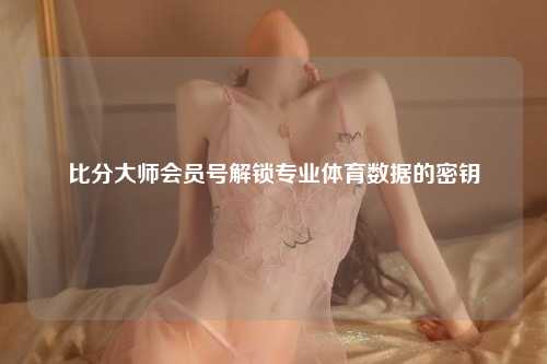 比分大师会员号解锁专业体育数据的密钥