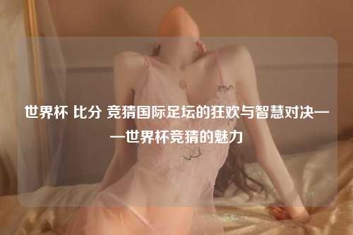 世界杯 比分 竞猜国际足坛的狂欢与智慧对决——世界杯竞猜的魅力