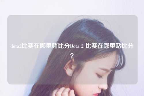 dota2比赛在哪里赌比分Dota 2 比赛在哪里赌比分？