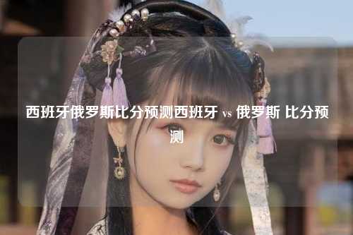 西班牙俄罗斯比分预测西班牙 vs 俄罗斯 比分预测