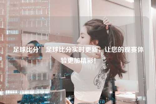 足球比分′足球比分实时更新，让您的观赛体验更加精彩！