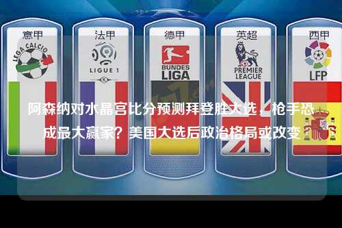 阿森纳对水晶宫比分预测拜登胜大选，枪手恐成最大赢家？美国大选后政治格局或改变