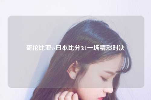 哥伦比亚vs日本比分3:1一场精彩对决