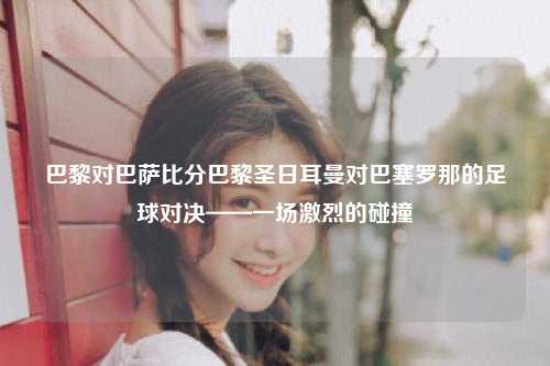 巴黎对巴萨比分巴黎圣日耳曼对巴塞罗那的足球对决——一场激烈的碰撞